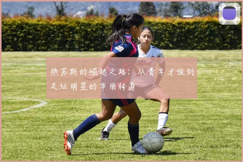 热苏斯的崛起之路：从青年才俊到足坛明星的华丽转身