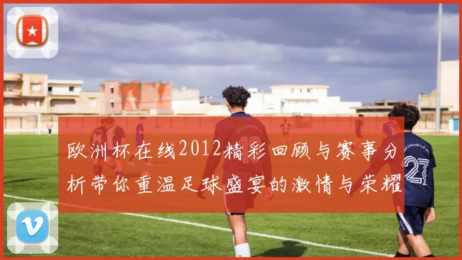 欧洲杯在线2012精彩回顾与赛事分析带你重温足球盛宴的激情与荣耀