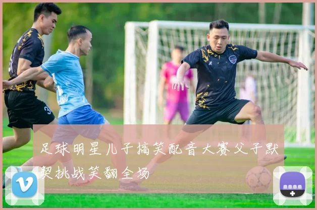足球明星儿子搞笑配音大赛父子默契挑战笑翻全场