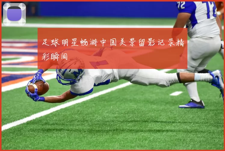 足球明星畅游中国美景留影记录精彩瞬间