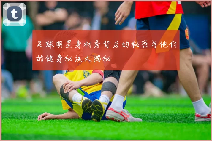 足球明星身材秀背后的秘密与他们的健身秘诀大揭秘