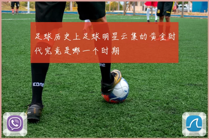 足球历史上足球明星云集的黄金时代究竟是哪一个时期