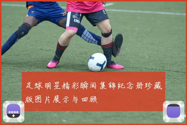 足球明星精彩瞬间集锦纪念册珍藏版图片展示与回顾