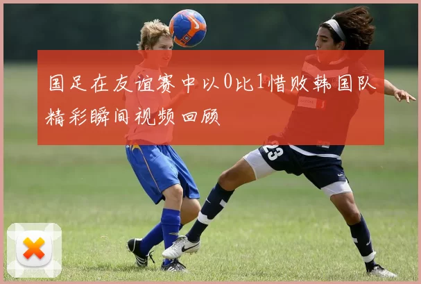 国足在友谊赛中以0比1惜败韩国队精彩瞬间视频回顾